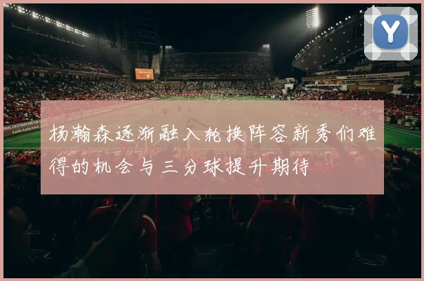 杨瀚森逐渐融入轮换阵容新秀们难得的机会与三分球提升期待