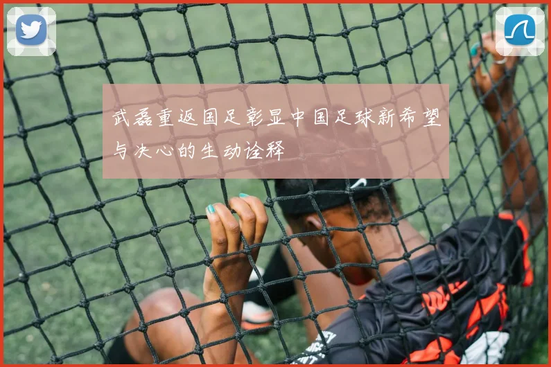 武磊重返国足彰显中国足球新希望与决心的生动诠释