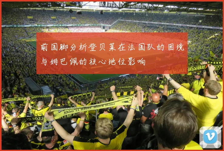 前国脚分析登贝莱在法国队的困境与姆巴佩的核心地位影响