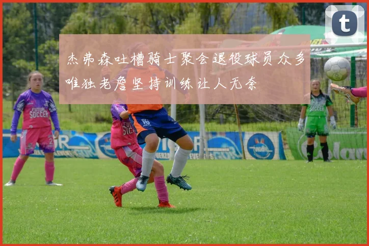 杰弗森吐槽骑士聚会退役球员众多唯独老詹坚持训练让人无奈