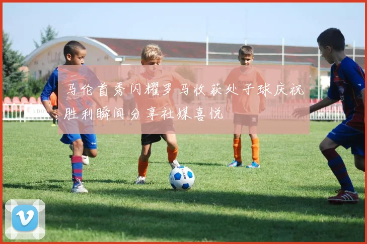 马伦首秀闪耀罗马收获处子球庆祝胜利瞬间分享社媒喜悦