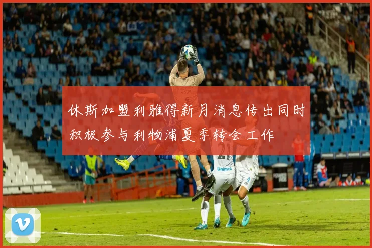 休斯加盟利雅得新月消息传出同时积极参与利物浦夏季转会工作