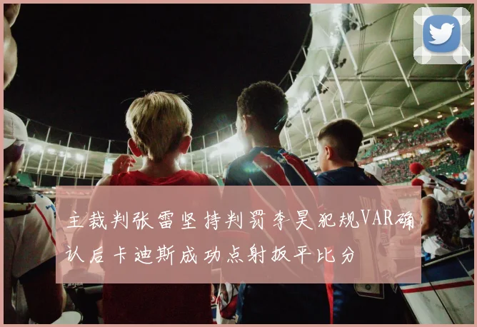 主裁判张雷坚持判罚李昊犯规VAR确认后卡迪斯成功点射扳平比分