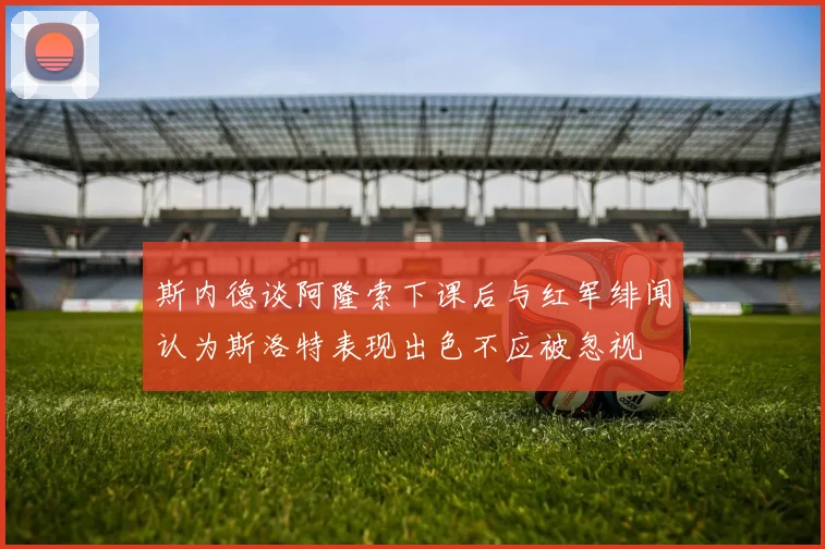 斯内德谈阿隆索下课后与红军绯闻认为斯洛特表现出色不应被忽视