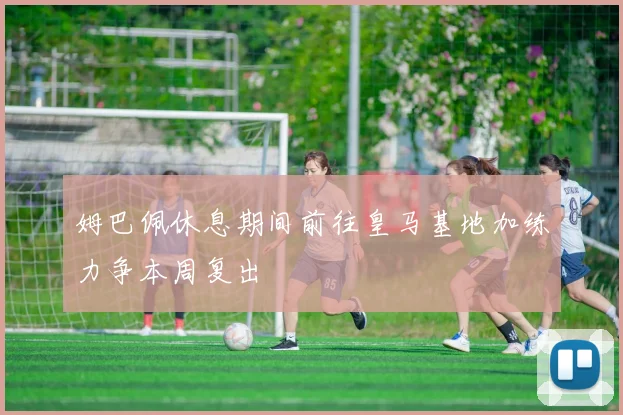 姆巴佩休息期间前往皇马基地加练力争本周复出