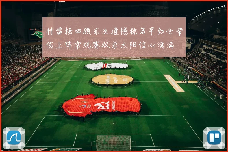 特雷杨回顾东决遗憾称若早知会带伤上阵常规赛双杀太阳信心满满