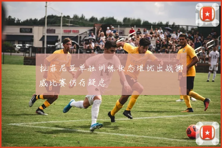 拉菲尼亚单独训练状态堪忧出战挪威比赛仍存疑虑