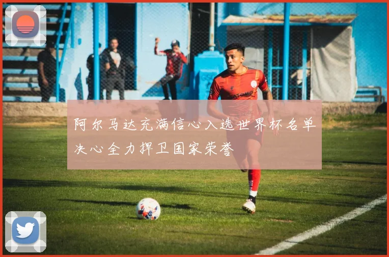 阿尔马达充满信心入选世界杯名单决心全力捍卫国家荣誉