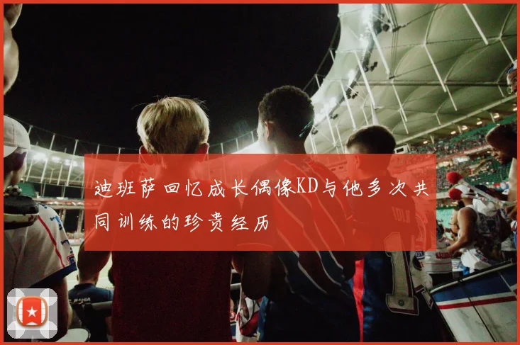 迪班萨回忆成长偶像KD与他多次共同训练的珍贵经历