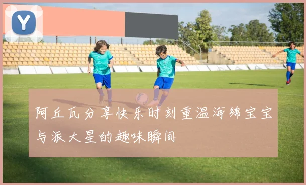 阿丘瓦分享快乐时刻重温海绵宝宝与派大星的趣味瞬间