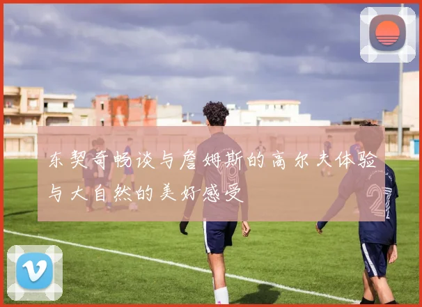 东契奇畅谈与詹姆斯的高尔夫体验与大自然的美好感受