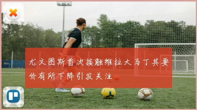 尤文图斯首次接触维拉大马丁其要价有所下降引发关注