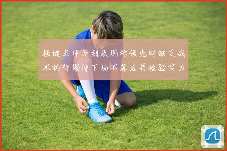 杨健点评马刺表现称领先时缺乏战术执行期待下场不落后再检验实力