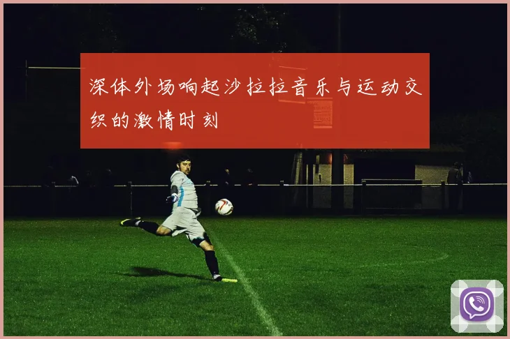 深体外场响起沙拉拉音乐与运动交织的激情时刻