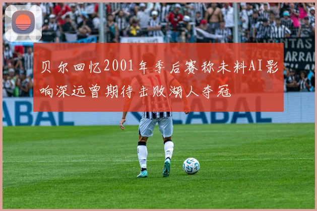 贝尔回忆2001年季后赛称未料AI影响深远曾期待击败湖人夺冠