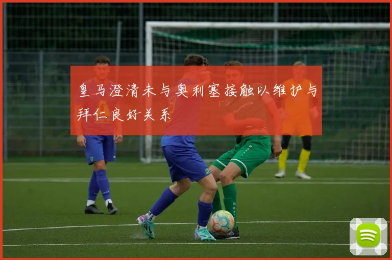 皇马澄清未与奥利塞接触以维护与拜仁良好关系