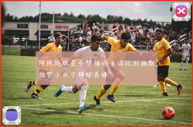 阿根廷双星齐赞梅西吉诺比利幽默称赞小伙子踢球真棒