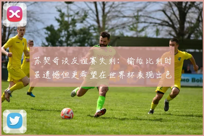 苏契奇谈友谊赛失利：输给比利时虽遗憾但更希望在世界杯表现出色